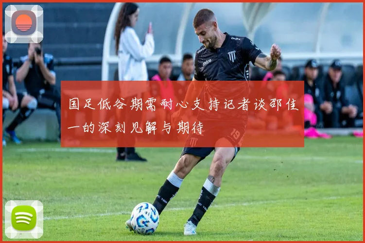 国足低谷期需耐心支持记者谈邵佳一的深刻见解与期待