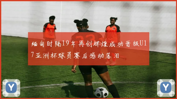 缅甸时隔19年再创辉煌成功晋级U17亚洲杯球员赛后感动落泪