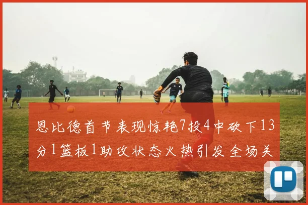 恩比德首节表现惊艳7投4中砍下13分1篮板1助攻状态火热引发全场关注