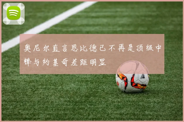 奥尼尔直言恩比德已不再是顶级中锋与约基奇差距明显