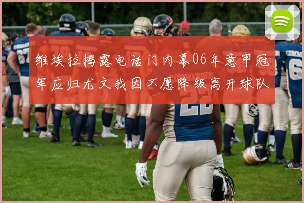 维埃拉揭露电话门内幕06年意甲冠军应归尤文我因不愿降级离开球队