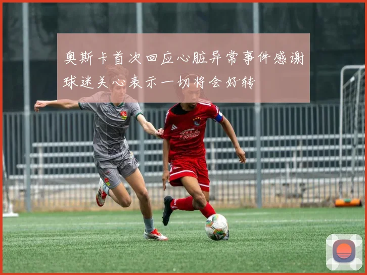 奥斯卡首次回应心脏异常事件感谢球迷关心表示一切将会好转