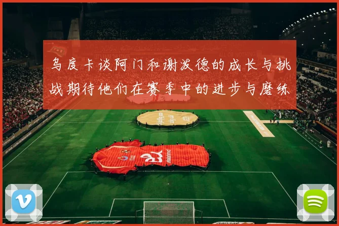乌度卡谈阿门和谢泼德的成长与挑战期待他们在赛季中的进步与磨练