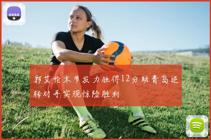 郭艾伦末节发力独得12分助青岛逆转对手实现惊险胜利