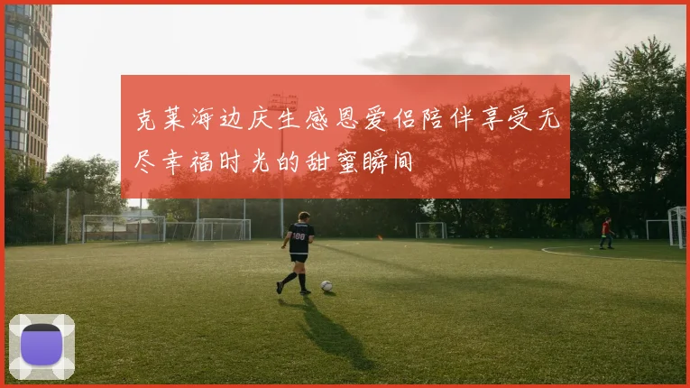 克莱海边庆生感恩爱侣陪伴享受无尽幸福时光的甜蜜瞬间