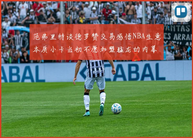 范弗里特谈德罗赞交易感悟NBA生意本质小卡当初不愿加盟猛龙的内幕揭秘