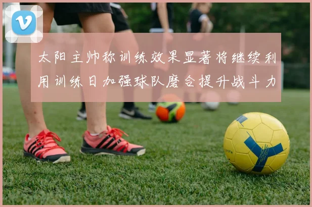 太阳主帅称训练效果显著将继续利用训练日加强球队磨合提升战斗力