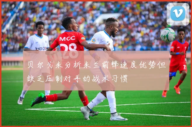 贝尔戈米分析米兰前锋速度优势但缺乏压制对手的战术习惯