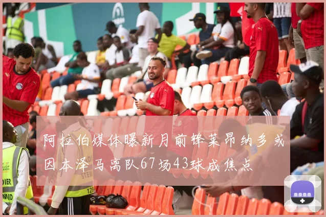 阿拉伯媒体曝新月前锋莱昂纳多或因本泽马离队67场43球成焦点