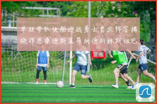单核带队快船迎战勇士首发阵容揭晓邓恩桑德斯莱昂纳德科林斯祖巴茨齐上阵