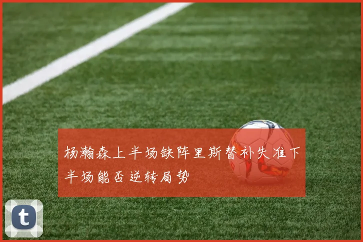 杨瀚森上半场缺阵里斯替补失准下半场能否逆转局势