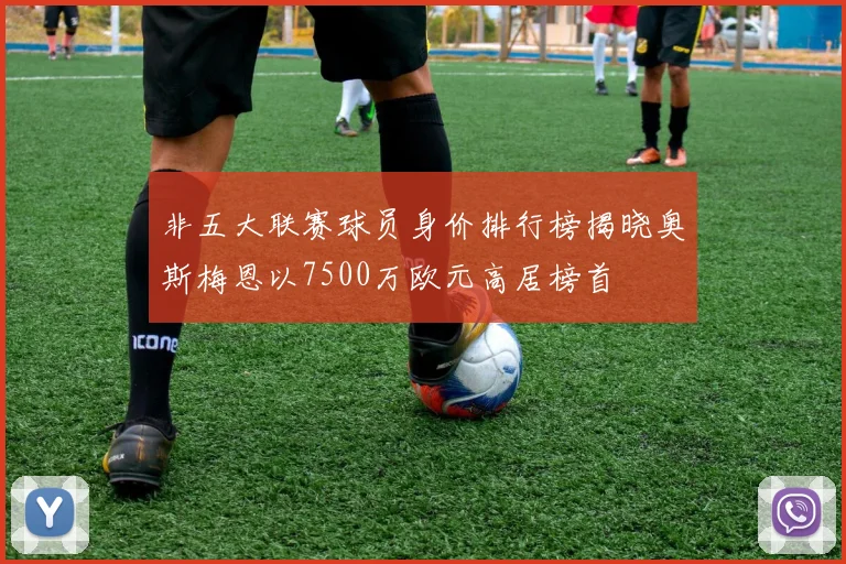 非五大联赛球员身价排行榜揭晓奥斯梅恩以7500万欧元高居榜首