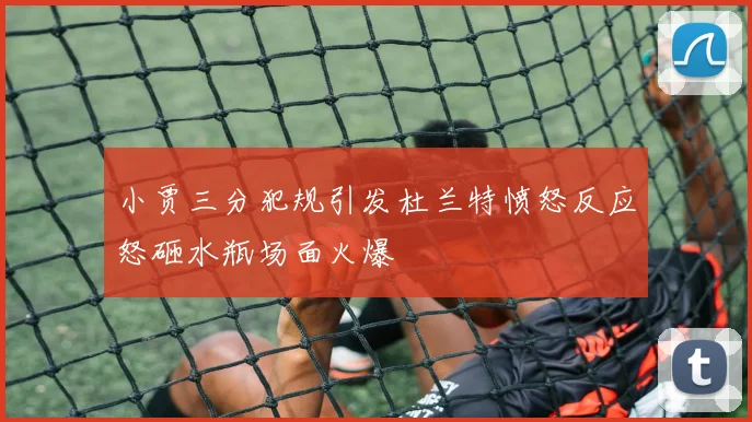 小贾三分犯规引发杜兰特愤怒反应怒砸水瓶场面火爆