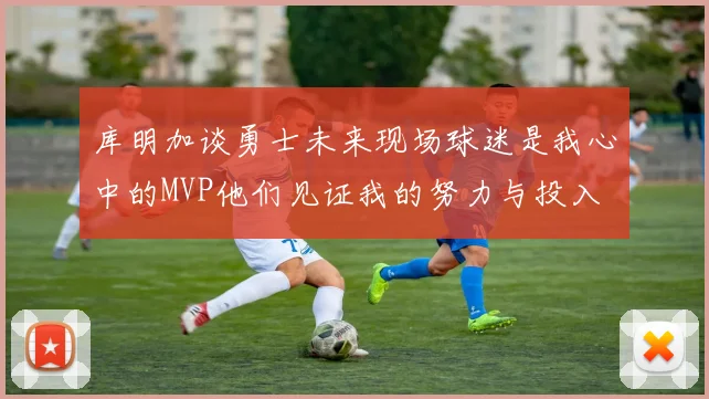 库明加谈勇士未来现场球迷是我心中的MVP他们见证我的努力与投入