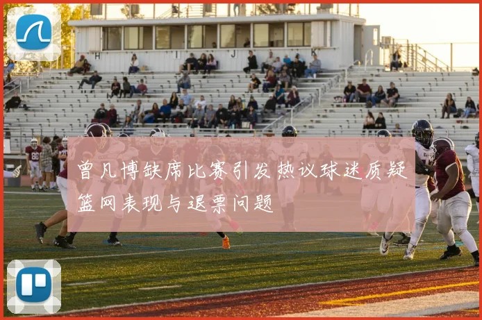 曾凡博缺席比赛引发热议球迷质疑篮网表现与退票问题