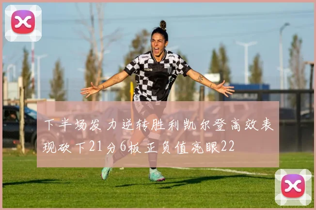 下半场发力逆转胜利凯尔登高效表现砍下21分6板正负值亮眼22