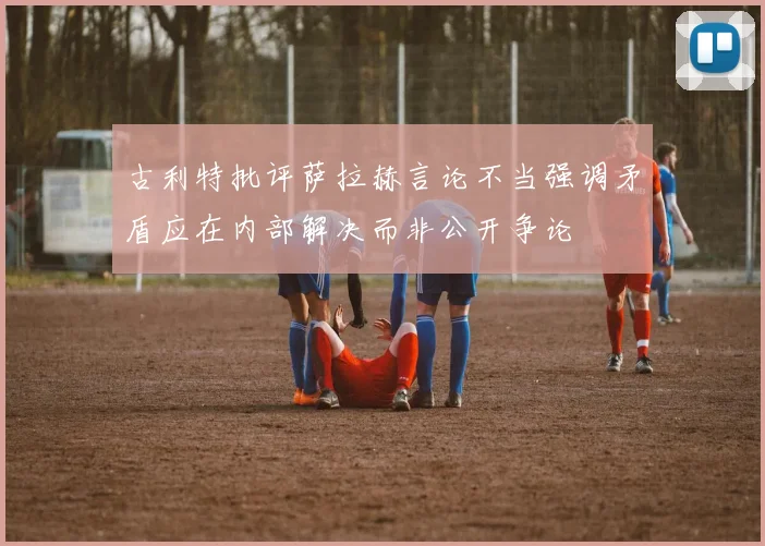 古利特批评萨拉赫言论不当强调矛盾应在内部解决而非公开争论