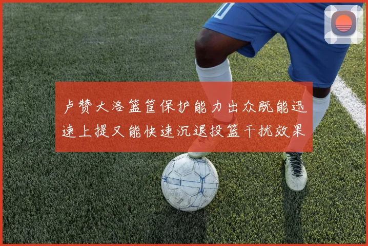 卢赞大洛篮筐保护能力出众既能迅速上提又能快速沉退投篮干扰效果显著