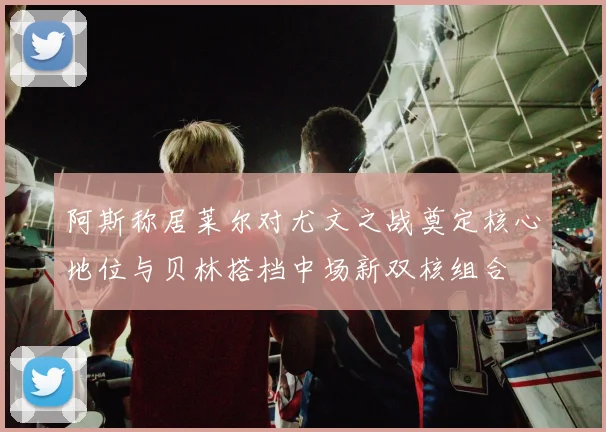 阿斯称居莱尔对尤文之战奠定核心地位与贝林搭档中场新双核组合