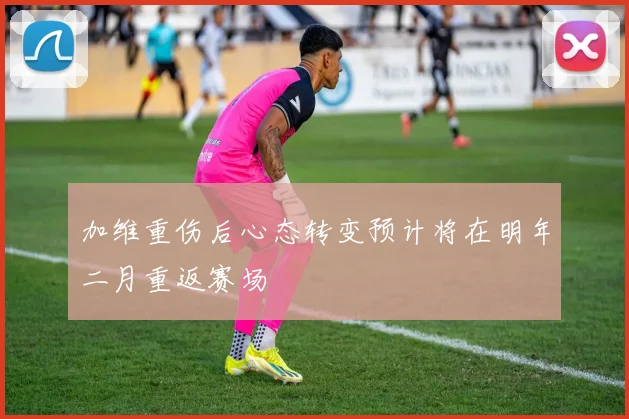 加维重伤后心态转变预计将在明年二月重返赛场