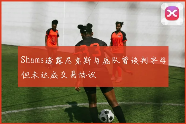 Shams透露尼克斯与鹿队曾谈判字母但未达成交易协议