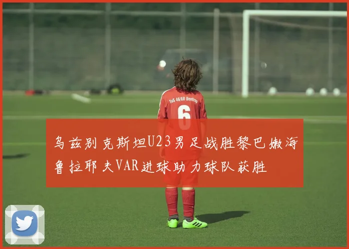 乌兹别克斯坦U23男足战胜黎巴嫩海鲁拉耶夫VAR进球助力球队获胜