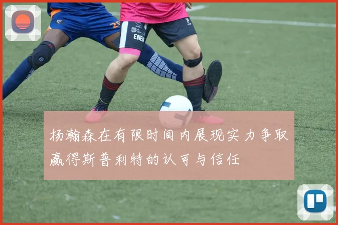 杨瀚森在有限时间内展现实力争取赢得斯普利特的认可与信任