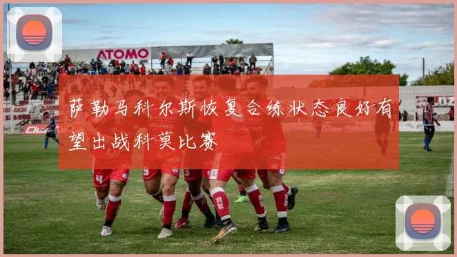 萨勒马科尔斯恢复合练状态良好有望出战科莫比赛