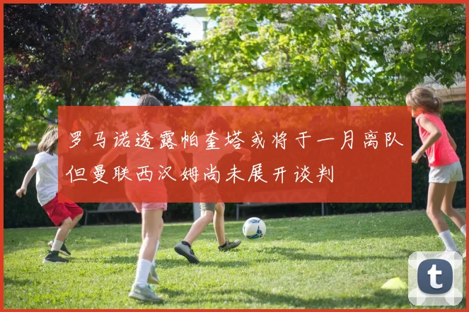 罗马诺透露帕奎塔或将于一月离队但曼联西汉姆尚未展开谈判